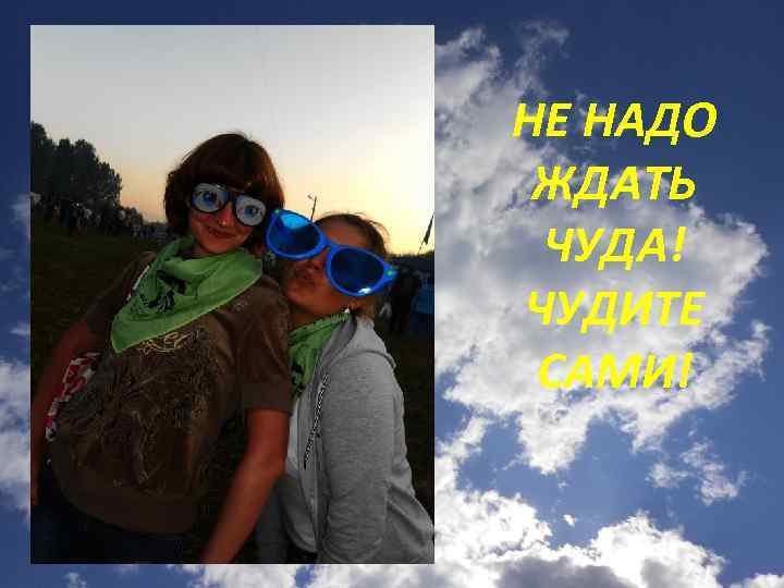 НЕ НАДО ЖДАТЬ ЧУДА! ЧУДИТЕ САМИ! 