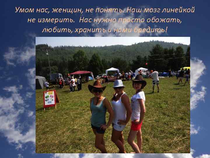 Умом нас, женщин, не понять. Наш мозг линейкой не измерить. Нас нужно просто обожать,