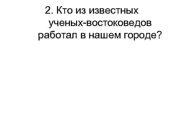 2. Кто из известных ученых-востоковедов работал в нашем городе? 