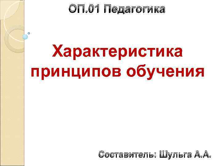ОП. 01 Педагогика Характеристика принципов обучения Составитель: Шульга А. А. 