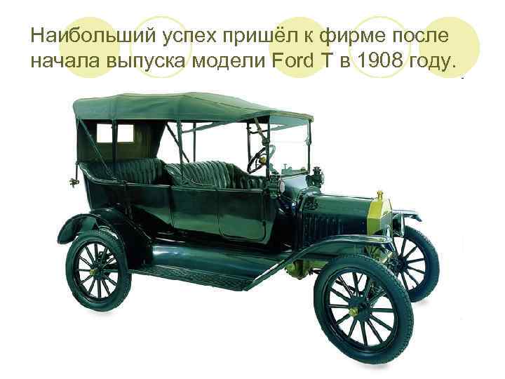 Наибольший успех пришёл к фирме после начала выпуска модели Ford T в 1908 году.
