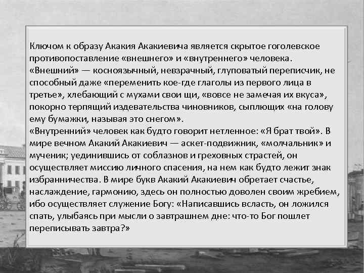 Ключом к образу Акакия Акакиевича является скрытое гоголевское противопоставление «внешнего» и «внутреннего» человека. «Внешний»