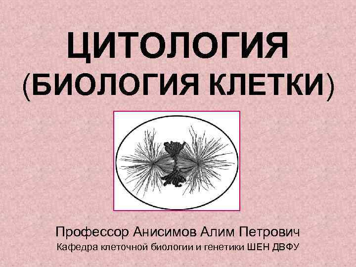 ЦИТОЛОГИЯ (БИОЛОГИЯ КЛЕТКИ) Профессор Анисимов Алим Петрович Кафедра клеточной биологии и генетики ШЕН ДВФУ