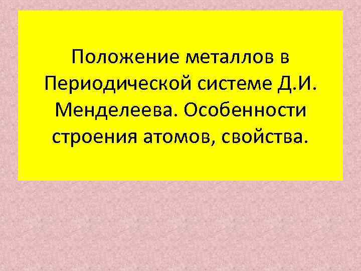 Положение металлов в Периодической системе Д. И. Менделеева. Особенности строения атомов, свойства. 