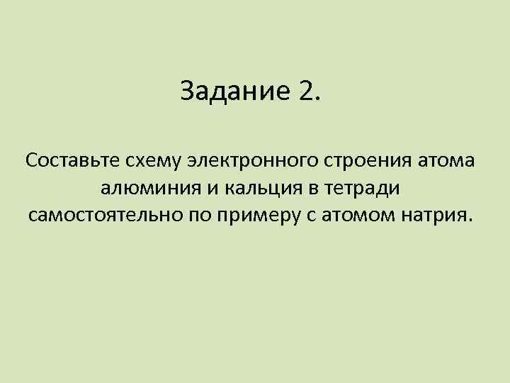 Задание 2. Составьте схему электронного строения атома алюминия и кальция в тетради самостоятельно по