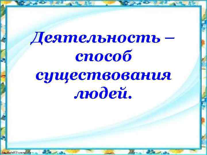 Деятельность – способ существования людей. 