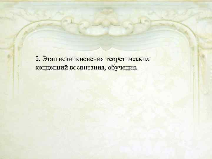 2. Этап возникновения теоретических концепций воспитания, обучения. 
