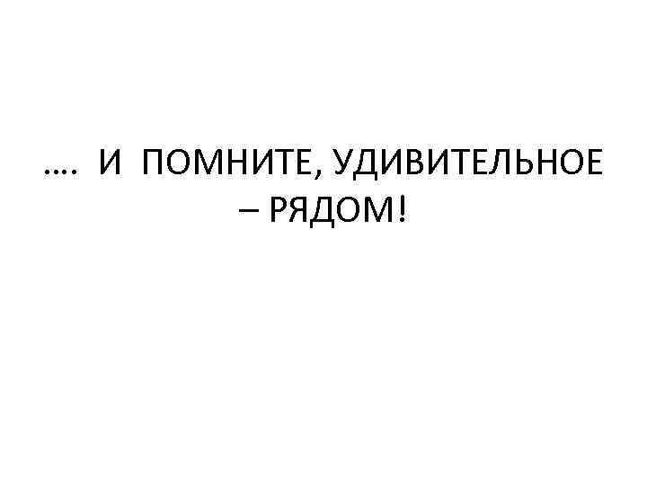 …. И ПОМНИТЕ, УДИВИТЕЛЬНОЕ – РЯДОМ! 