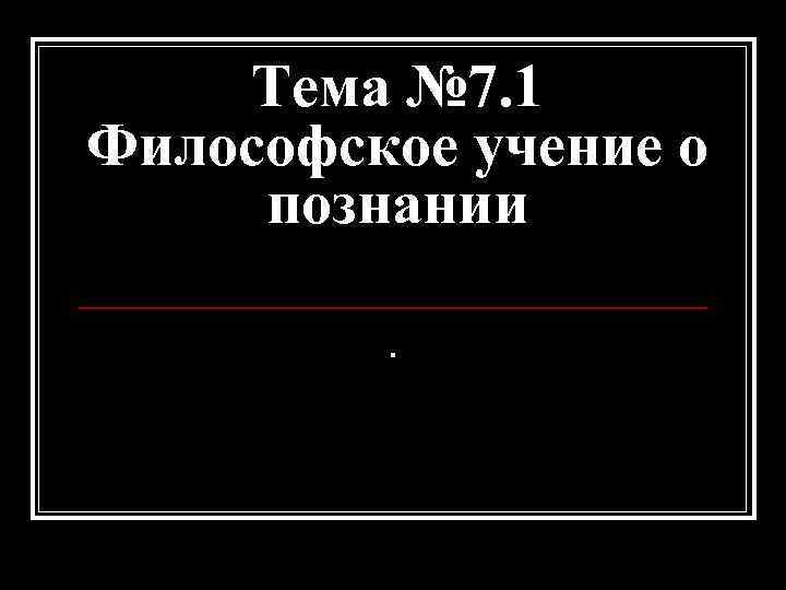 Тема № 7. 1 Философское учение о познании. 