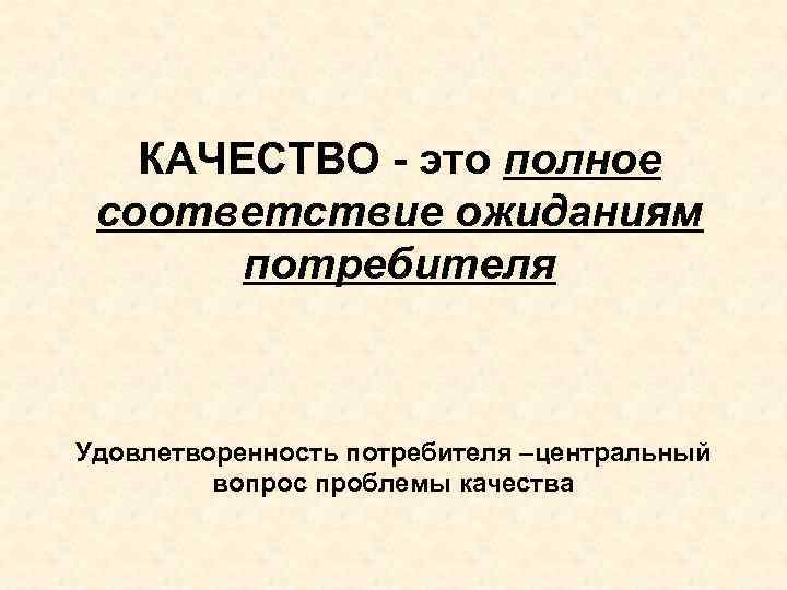 КАЧЕСТВО - это полное соответствие ожиданиям потребителя Удовлетворенность потребителя –центральный вопрос проблемы качества 