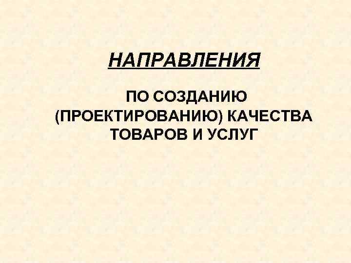 НАПРАВЛЕНИЯ ПО СОЗДАНИЮ (ПРОЕКТИРОВАНИЮ) КАЧЕСТВА ТОВАРОВ И УСЛУГ 