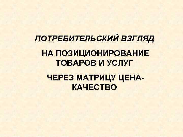 ПОТРЕБИТЕЛЬСКИЙ ВЗГЛЯД НА ПОЗИЦИОНИРОВАНИЕ ТОВАРОВ И УСЛУГ ЧЕРЕЗ МАТРИЦУ ЦЕНАКАЧЕСТВО 