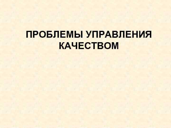 ПРОБЛЕМЫ УПРАВЛЕНИЯ КАЧЕСТВОМ 