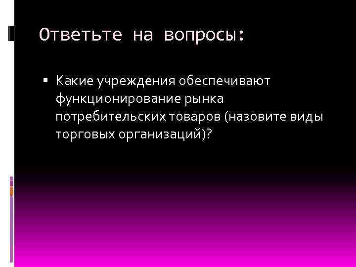 Ответьте на вопросы: Какие учреждения обеспечивают функционирование рынка потребительских товаров (назовите виды торговых организаций)?