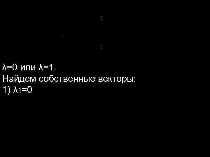 λ=0 или λ=1. Найдем собственные векторы: 1) λ 1=0 