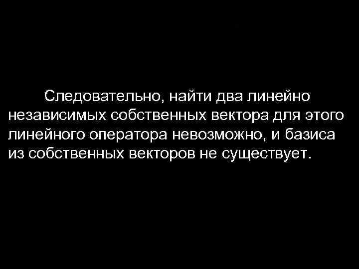 Следовательно, найти два линейно независимых собственных вектора для этого линейного оператора невозможно, и базиса