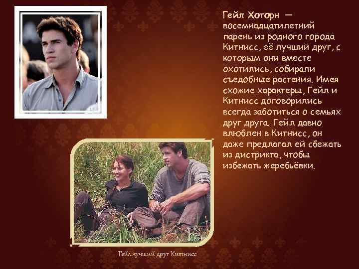 Гейл Хоторн — восемнадцатилетний парень из родного города Китнисс, её лучший друг, с которым