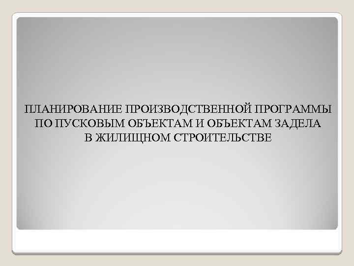 ПЛАНИРОВАНИЕ ПРОИЗВОДСТВЕННОЙ ПРОГРАММЫ ПО ПУСКОВЫМ ОБЪЕКТАМ И ОБЪЕКТАМ ЗАДЕЛА В ЖИЛИЩНОМ СТРОИТЕЛЬСТВЕ 
