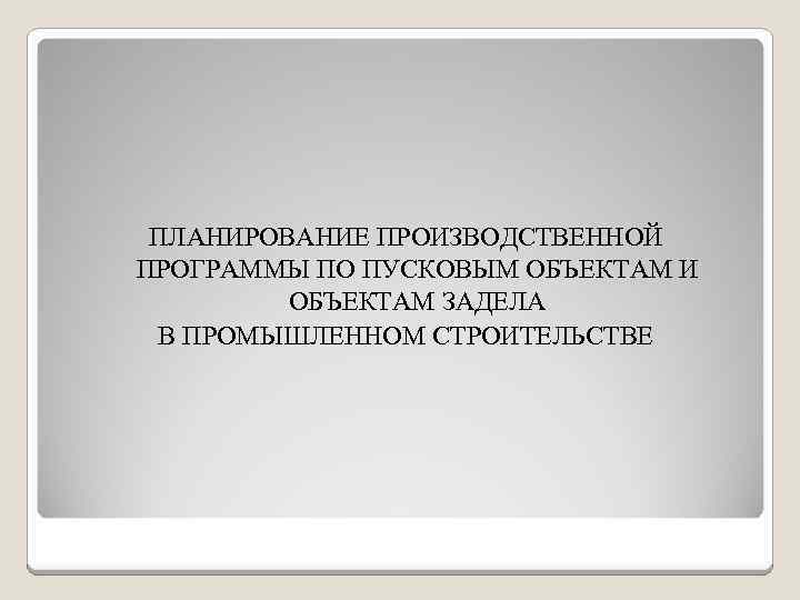 ПЛАНИРОВАНИЕ ПРОИЗВОДСТВЕННОЙ ПРОГРАММЫ ПО ПУСКОВЫМ ОБЪЕКТАМ И ОБЪЕКТАМ ЗАДЕЛА В ПРОМЫШЛЕННОМ СТРОИТЕЛЬСТВЕ 