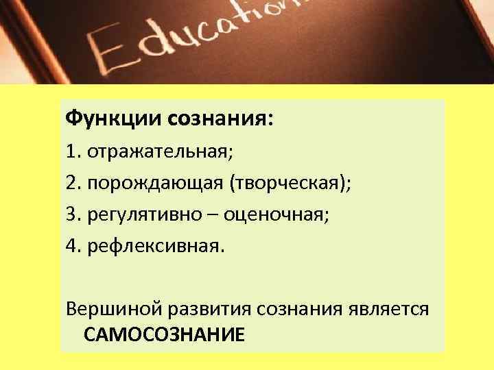 Функции сознания: 1. отражательная; 2. порождающая (творческая); 3. регулятивно – оценочная; 4. рефлексивная. Вершиной