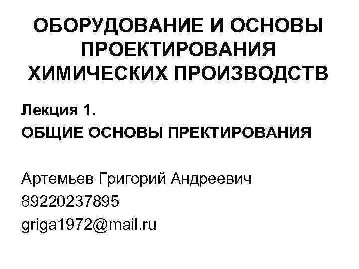 ОБОРУДОВАНИЕ И ОСНОВЫ ПРОЕКТИРОВАНИЯ ХИМИЧЕСКИХ ПРОИЗВОДСТВ Лекция 1. ОБЩИЕ ОСНОВЫ ПРЕКТИРОВАНИЯ Артемьев Григорий Андреевич