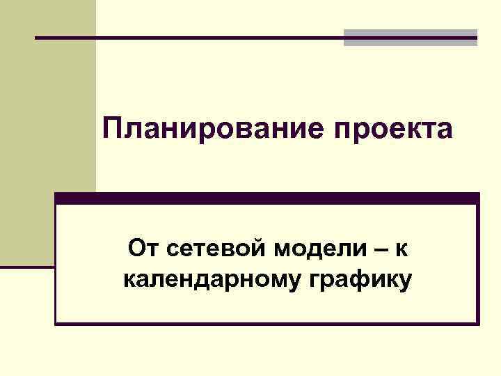 Планирование проекта От сетевой модели – к календарному графику 