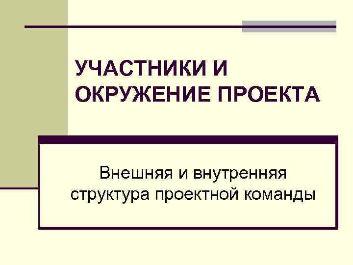 УЧАСТНИКИ И ОКРУЖЕНИЕ ПРОЕКТА Внешняя и внутренняя структура проектной команды 