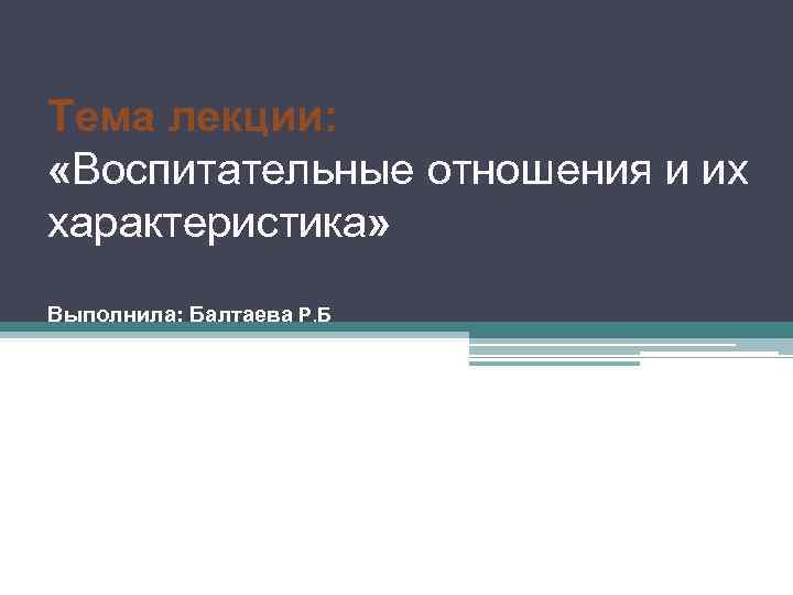 Тема лекции: «Воспитательные отношения и их характеристика» Выполнила: Балтаева Р. Б 