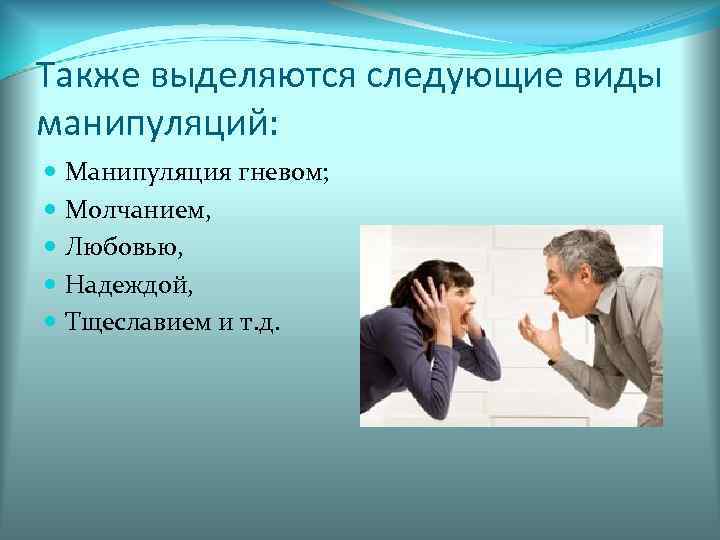 Также выделяются следующие виды манипуляций: Манипуляция гневом; Молчанием, Любовью, Надеждой, Тщеславием и т. д.