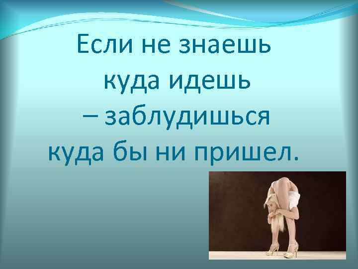 Если не знаешь куда идешь – заблудишься куда бы ни пришел. 