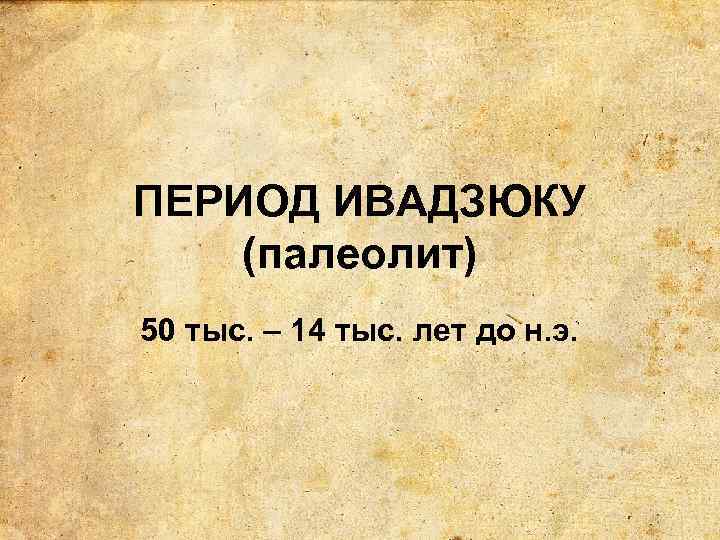 ПЕРИОД ИВАДЗЮКУ (палеолит) 50 тыс. – 14 тыс. лет до н. э. 