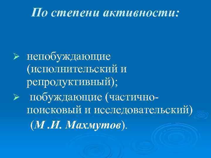 По степени активности: непобуждающие (исполнительский и репродуктивный); Ø побуждающие (частичнопоисковый и исследовательский) (М. И.