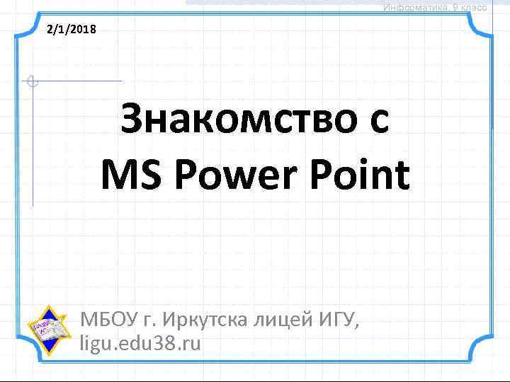 Информатика, 9 класс 2/1/2018 Знакомство с MS Power Point МБОУ г. Иркутска лицей ИГУ,