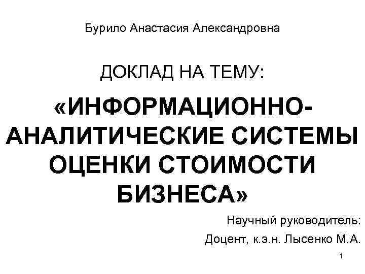 Бурило Анастасия Александровна ДОКЛАД НА ТЕМУ: «ИНФОРМАЦИОННОАНАЛИТИЧЕСКИЕ СИСТЕМЫ ОЦЕНКИ СТОИМОСТИ БИЗНЕСА» Научный руководитель: Доцент,