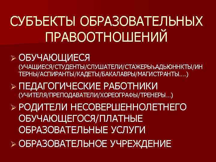 СУБЪЕКТЫ ОБРАЗОВАТЕЛЬНЫХ ПРАВООТНОШЕНИЙ Ø ОБУЧАЮЩИЕСЯ (УЧАЩИЕСЯ/СТУДЕНТЫ/СЛУШАТЕЛИ/СТАЖЕРЫъ. АДЬЮННКТЫ/ИН ТЕРНЫ/АСПИРАНТЫ/КАДЕТЫ/БАКАЛАВРЫ/МАГИСТРАНТЫ…. ) Ø ПЕДАГОГИЧЕСКИЕ РАБОТНИКИ (УЧИТЕЛЯ/ПРЕПОДАВАТЕЛИ/ХОРЕОГРАФЫ/ТРЕНЕРЫ…) Ø