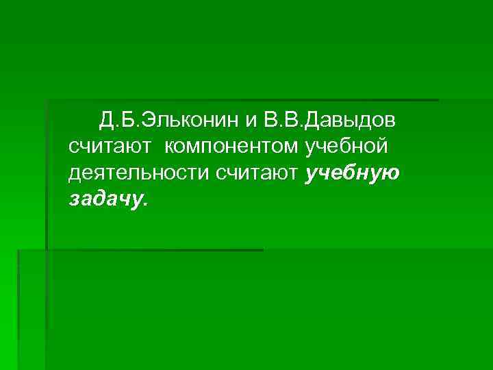 Д. Б. Эльконин и В. В. Давыдов считают компонентом учебной деятельности считают учебную задачу.