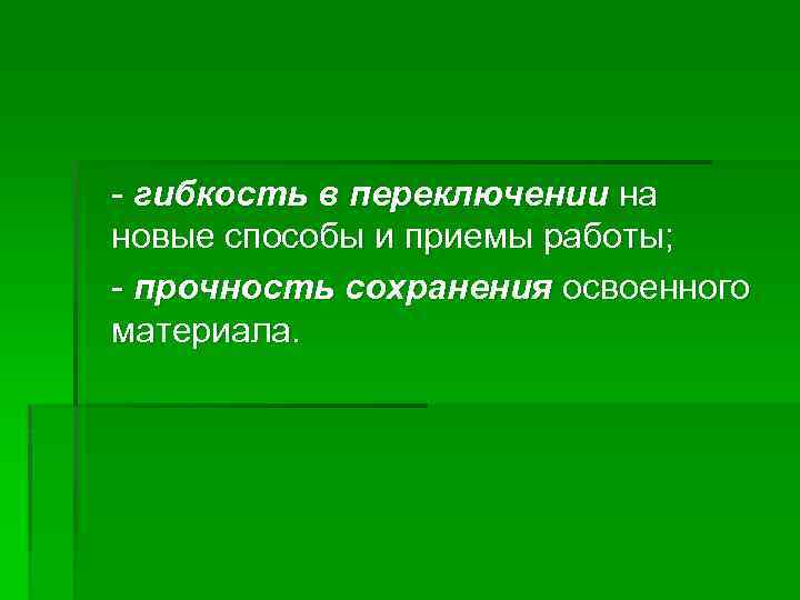 - гибкость в переключении на новые способы и приемы работы; - прочность сохранения освоенного