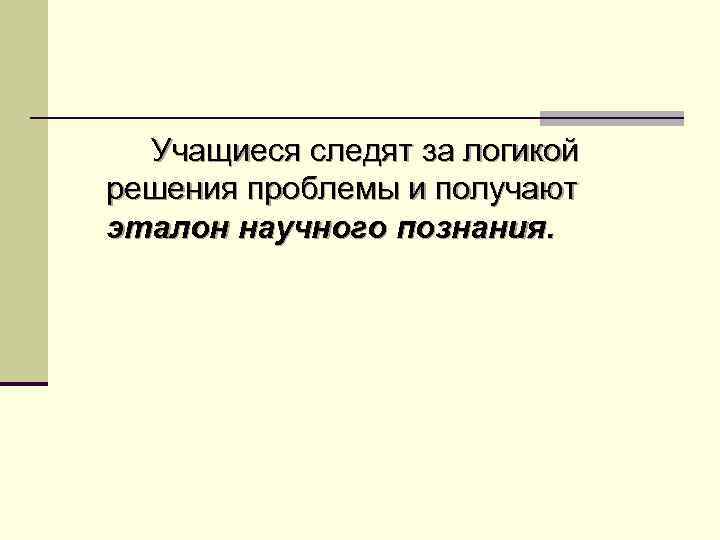 Учащиеся следят за логикой решения проблемы и получают эталон научного познания. 