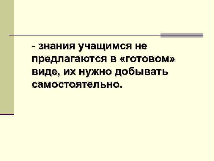 - знания учащимся не предлагаются в «готовом» виде, их нужно добывать самостоятельно. 
