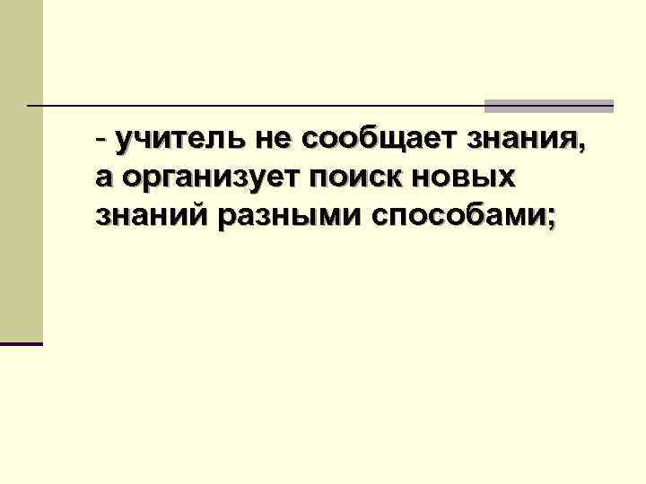 - учитель не сообщает знания, а организует поиск новых знаний разными способами; 