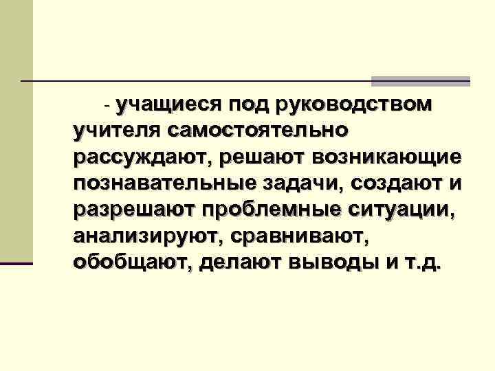 - учащиеся под руководством учителя самостоятельно рассуждают, решают возникающие познавательные задачи, создают и разрешают