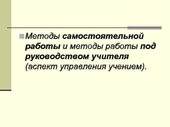 n Методы самостоятельной работы и методы работы под руководством учителя (аспект управления учением). 