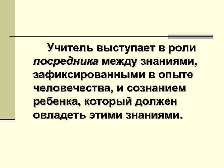 Учитель выступает в роли посредника между знаниями, зафиксированными в опыте человечества, и сознанием ребенка,