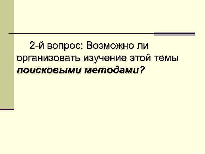 2 -й вопрос: Возможно ли организовать изучение этой темы поисковыми методами? 