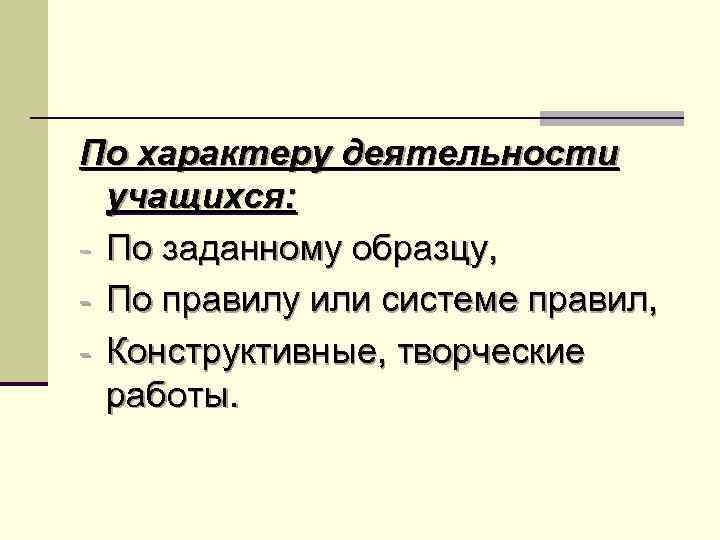 По характеру деятельности учащихся: - По заданному образцу, - По правилу или системе правил,