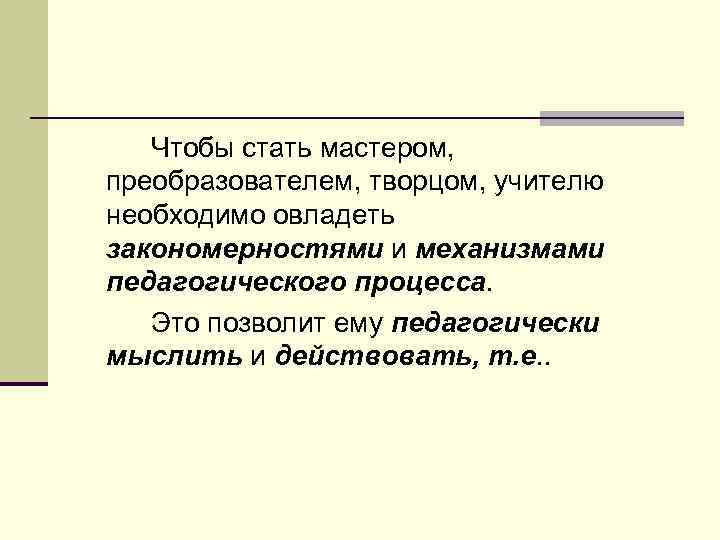 Чтобы стать мастером, преобразователем, творцом, учителю необходимо овладеть закономерностями и механизмами педагогического процесса. Это