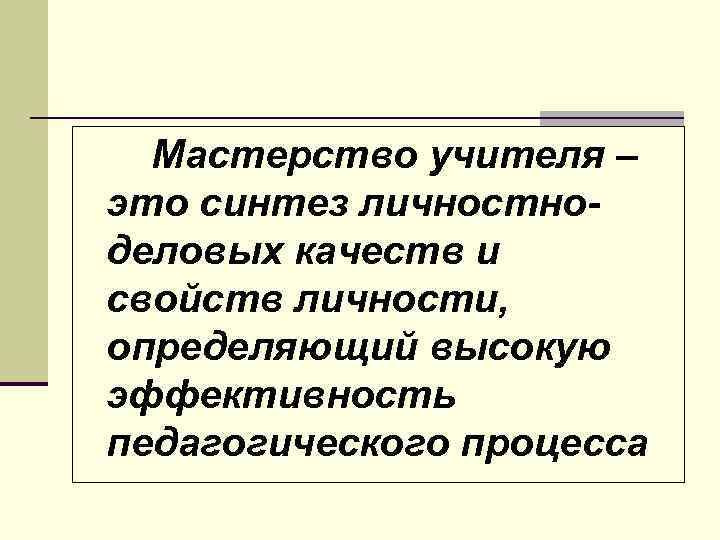 Мастерство учителя – это синтез личностноделовых качеств и свойств личности, определяющий высокую эффективность педагогического