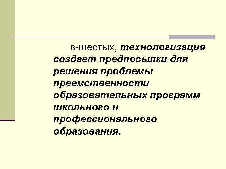 в шестых, технологизация создает предпосылки для решения проблемы преемственности образовательных программ школьного и профессионального