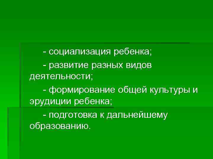 - социализация ребенка; - развитие разных видов деятельности; - формирование общей культуры и эрудиции