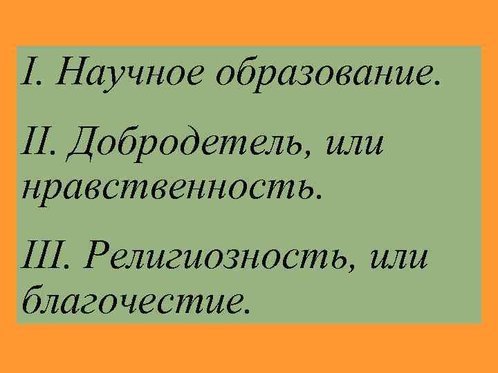 I. Научное образование. II. Добродетель, или нравственность. III. Религиозность, или благочестие. 